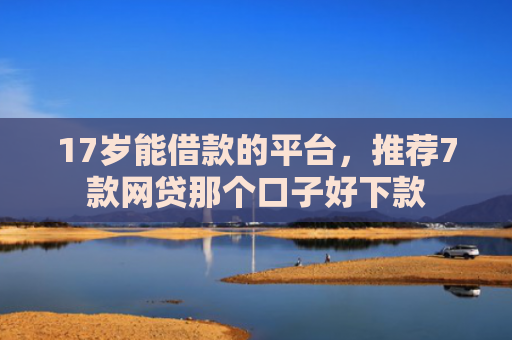17岁能借款的平台，推荐7款网贷那个口子好下款