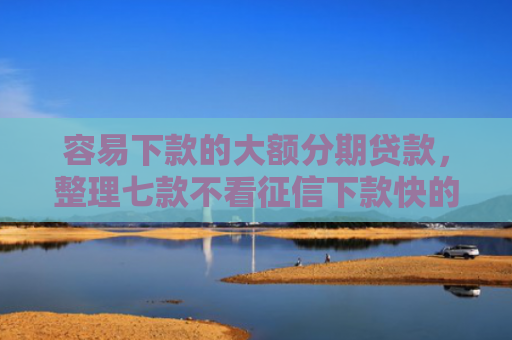 容易下款的大额分期贷款，整理七款不看征信下款快的平台