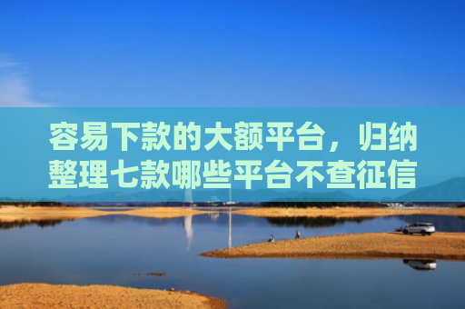 容易下款的大额平台，归纳整理七款哪些平台不查征信下款快