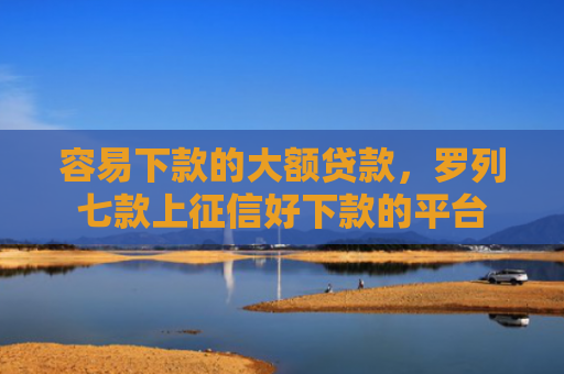 容易下款的大额贷款，罗列七款上征信好下款的平台