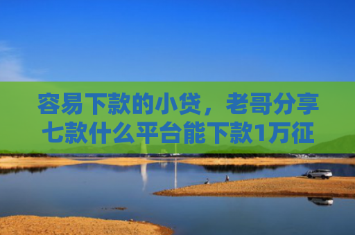 容易下款的小贷，老哥分享七款什么平台能下款1万征信