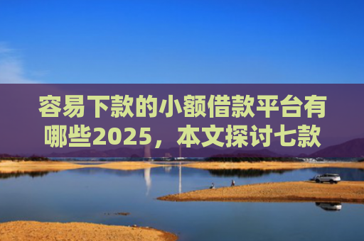 容易下款的小额借款平台有哪些2025，本文探讨七款征信黑户下款平台是什么