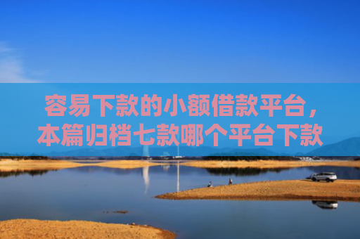 容易下款的小额借款平台，本篇归档七款哪个平台下款快不看征信