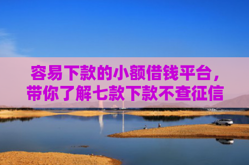 容易下款的小额借钱平台，带你了解七款下款不查征信的网贷平台