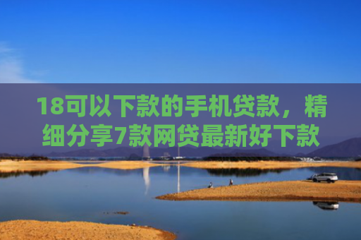 18可以下款的手机贷款，精细分享7款网贷最新好下款口子