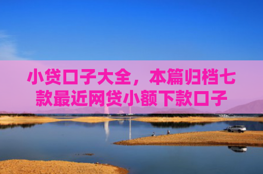 小贷口子大全，本篇归档七款最近网贷小额下款口子
