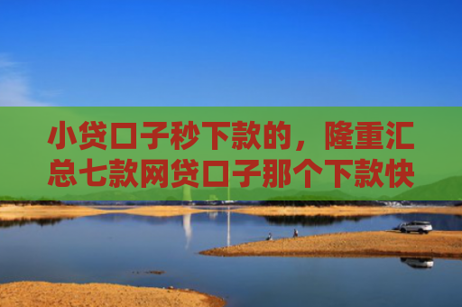小贷口子秒下款的，隆重汇总七款网贷口子那个下款快