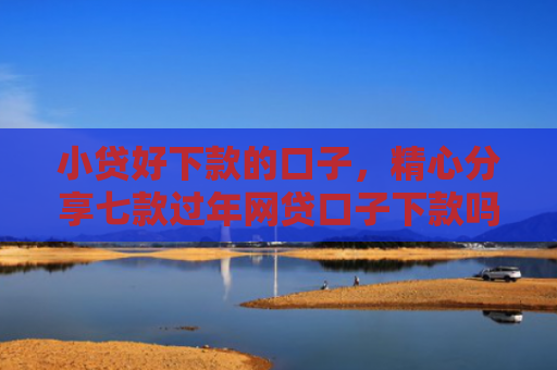 小贷好下款的口子，精心分享七款过年网贷口子下款吗