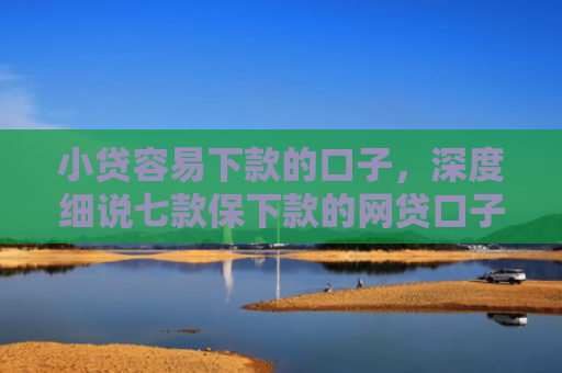小贷容易下款的口子，深度细说七款保下款的网贷口子