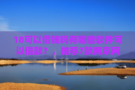 18可以借钱吗有哪些软件可以借款？，推荐7款南京网贷下款口子