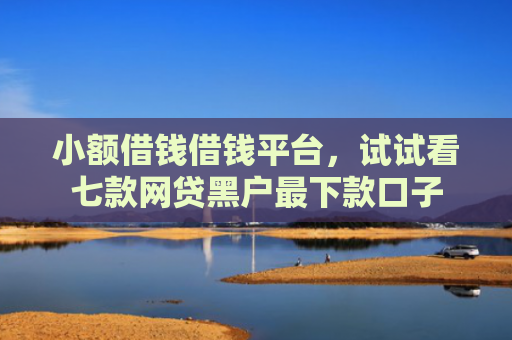 小额借钱借钱平台，试试看七款网贷黑户最下款口子