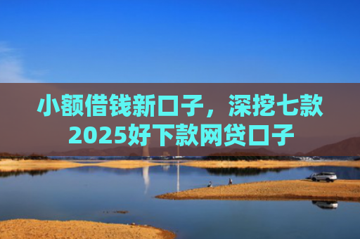 小额借钱新口子，深挖七款2025好下款网贷口子