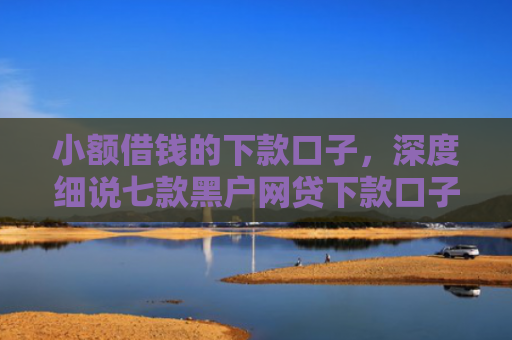 小额借钱的下款口子，深度细说七款黑户网贷下款口子急用