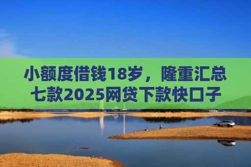 小额度借钱18岁，隆重汇总七款2025网贷下款快口子