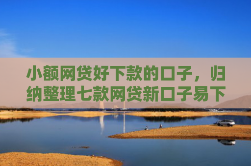 小额网贷好下款的口子，归纳整理七款网贷新口子易下款
