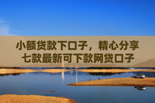 小额贷款下口子，精心分享七款最新可下款网贷口子