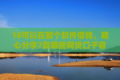 18可以在那个软件借钱，精心分享7款哪些网贷口子容易下款