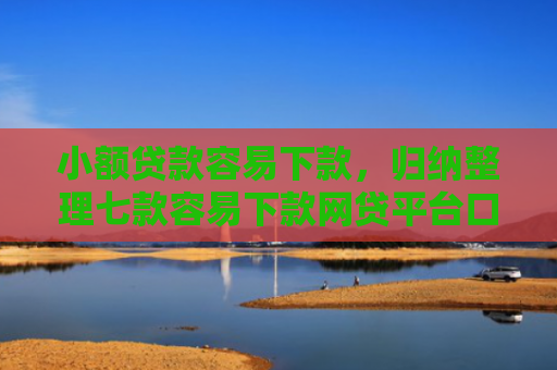 小额贷款容易下款，归纳整理七款容易下款网贷平台口子