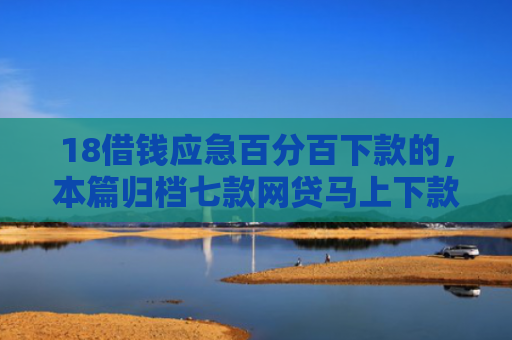 18借钱应急百分百下款的，本篇归档七款网贷马上下款的口子