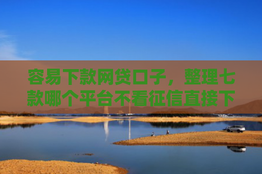 容易下款网贷口子，整理七款哪个平台不看征信直接下款