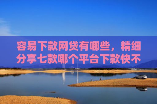 容易下款网贷有哪些，精细分享七款哪个平台下款快不查征信