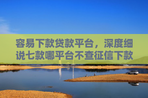 容易下款贷款平台，深度细说七款哪平台不查征信下款快
