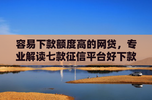 容易下款额度高的网贷，专业解读七款征信平台好下款吗知乎