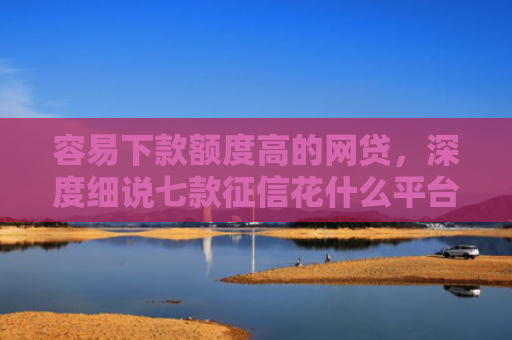 容易下款额度高的网贷，深度细说七款征信花什么平台好下款啊
