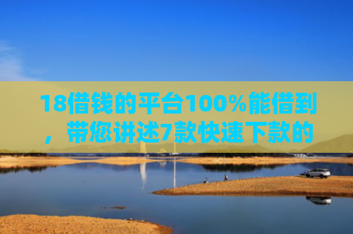 18借钱的平台100%能借到，带您讲述7款快速下款的网贷黑口子