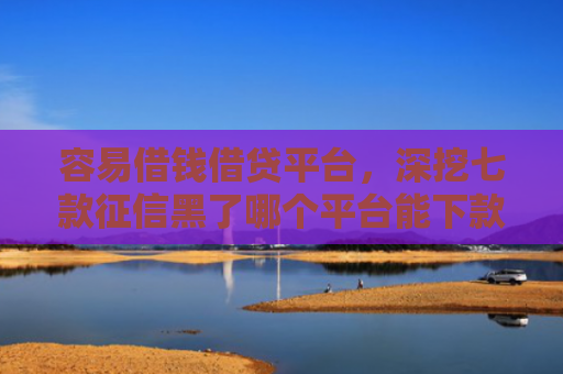 容易借钱借贷平台，深挖七款征信黑了哪个平台能下款