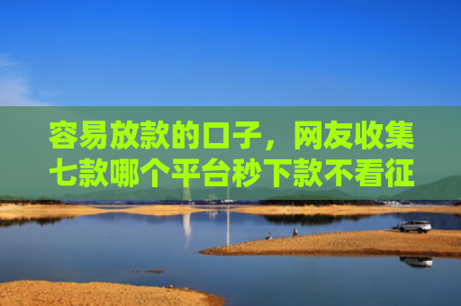 容易放款的口子，网友收集七款哪个平台秒下款不看征信