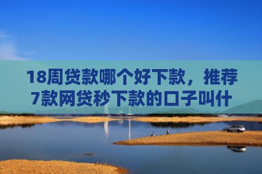 18周贷款哪个好下款，推荐7款网贷秒下款的口子叫什么