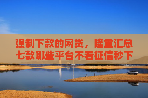 强制下款的网贷，隆重汇总七款哪些平台不看征信秒下款