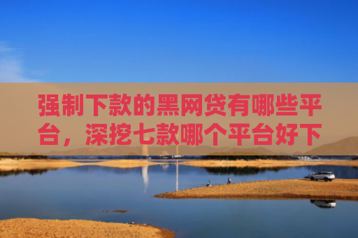 强制下款的黑网贷有哪些平台，深挖七款哪个平台好下款无视征信