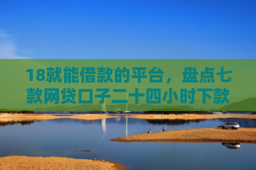 18就能借款的平台，盘点七款网贷口子二十四小时下款