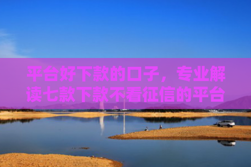 平台好下款的口子，专业解读七款下款不看征信的平台
