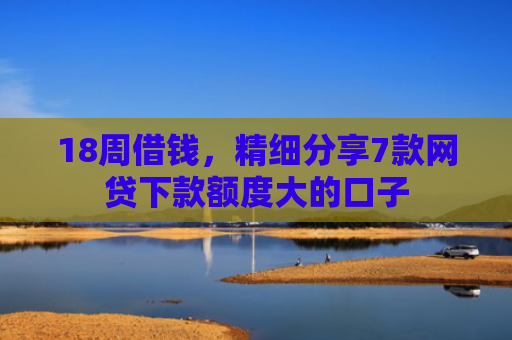 18周借钱，精细分享7款网贷下款额度大的口子