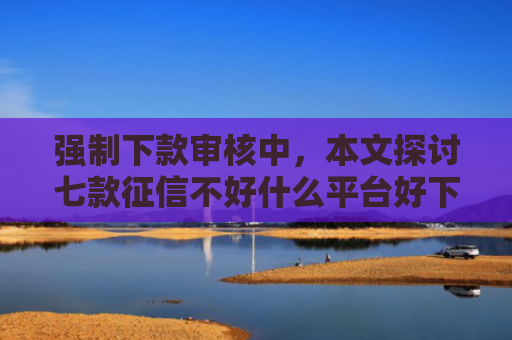 强制下款审核中，本文探讨七款征信不好什么平台好下款