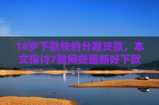 18岁下款快的分期贷款，本文探讨7款网贷最新好下款的口子