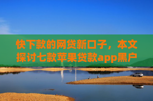 快下款的网贷新口子，本文探讨七款苹果贷款app黑户可以下款