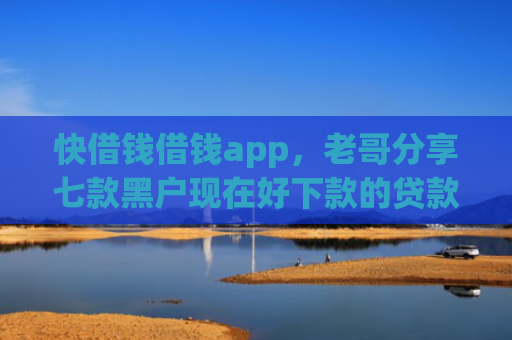 快借钱借钱app，老哥分享七款黑户现在好下款的贷款