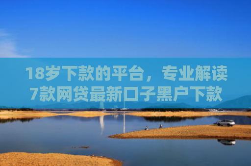 18岁下款的平台，专业解读7款网贷最新口子黑户下款