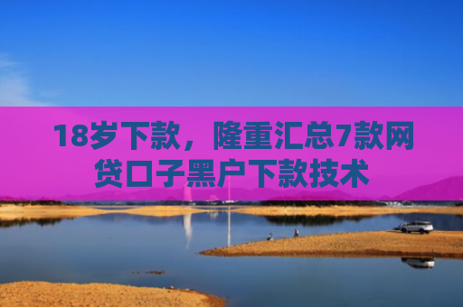 18岁下款，隆重汇总7款网贷口子黑户下款技术