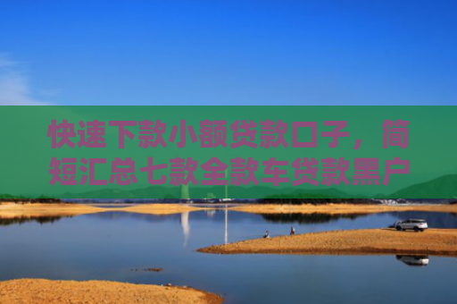 快速下款小额贷款口子，简短汇总七款全款车贷款黑户当天下款