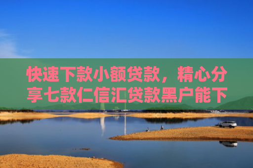 快速下款小额贷款，精心分享七款仁信汇贷款黑户能下款吗