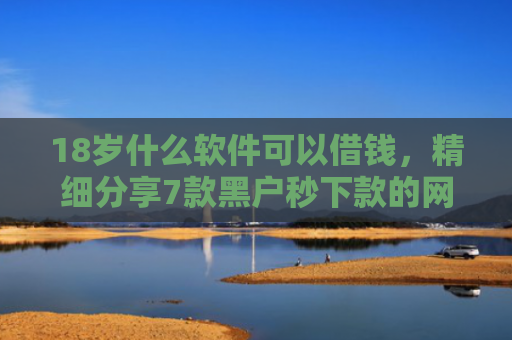 18岁什么软件可以借钱，精细分享7款黑户秒下款的网贷口子