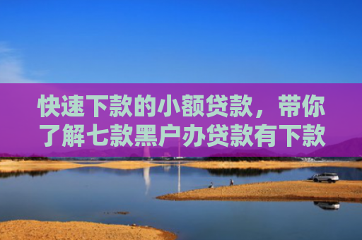 快速下款的小额贷款，带你了解七款黑户办贷款有下款的吗