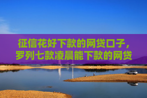 征信花好下款的网贷口子，罗列七款凌晨能下款的网贷口子