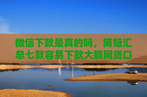 微信下款是真的吗，简短汇总七款容易下款大额网贷口子