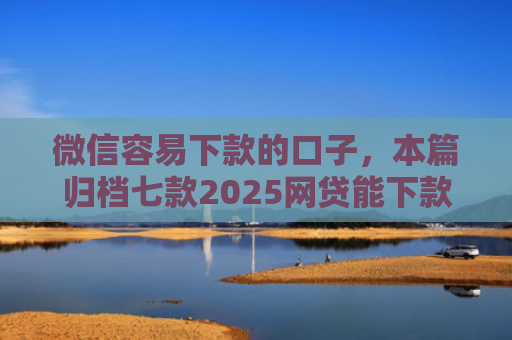 微信容易下款的口子，本篇归档七款2025网贷能下款的口子